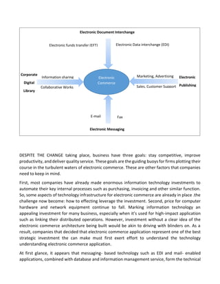 DESPITE THE CHANGE taking place, business have three goals: stay competitive, improve productivity, and deliver quality service. These goals are the guiding buoys for firms plotting their course in the turbulent waters of electronic commerce. These are other factors that companies need to keep in mind. 
First, most companies have already made enormous information technology investments to automate their key internal processes such as purchasing, invoicing and other similar function. So, some aspects of technology infrastructure for electronic commerce are already in place .the challenge now become: how to effecting leverage the investment. Second, price for computer hardware and network equipment continue to fall. Marking information technology an appealing investment for many business, especially when it’s used for high-impact application such as linking their distributed operations. However, investment without a clear idea of the electronic commerce architecture being built would be akin to driving with blinders on. As a result, companies that decided that electronic commerce application represent one of the best strategic investment the can make must first exert effort to understand the technology understanding electronic commerce application. 
At first glance, it appears that messaging- based technology such as EDI and mail- enabled applications, combined with database and information management service, form the technical 
Electronic Document Interchange 
Electronic Commerce 
Information sharing 
Electronic funds transfer (EFT) 
Electronic Data interchange (EDI) 
Collaborative Works 
Sales, Customer Support 
Marketing, Advertising 
Corporate 
Digital 
Library 
Electronic Messaging 
E-mail 
Fax 
Electronic 
Publishing  