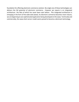 foundation for effecting electronic commerce solution. No single one of these technologies can delivers the fall potential of electronic commerce , however we require is an integrated architecture the likes of which has never been seen before . This integrated architecture is emerging in the form of the wide web (www). As electronic commerce becomes more mature, we are beginning to see sophisticated application being developed on the www. Technically and commercially, the www client-server model seems poised to become a dominant technology. 
 