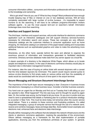 consumer information utilities , consumers and information professionals will have to keep up to the knowledge and ownership. 
Who’s got what? How do you use it? What do they charge? Most professional have enough trouble keeping trap of files or interest on one or two database services. Will all have complexity associated with large number of on-line bureaus , it’s impossible to expect humans to do the searching .It will have to be software programs-information brokers software agents , to use the most popular term-act on searcher’s behalf. Information brokerage does more than searching. 
Interface and Support Service 
The third layer, interface and support services, will provide interface for electronic commerce application such as interactive catalogues and will support directory services-functions necessary for information search and access. These two concepts are very different. Interactive catalogs are the customize interface to consumer application such as home shopping. An interactive catalog is an extension of the paper-based catalog and incorporates additional features such as sophisticated graphics and video to make the advertising more attractive. 
Directories, on the other hand, operate behind the seen and attempt to organize the enormous amount of information and transactions generated to facilitated electronic commerce. Directory services database make data from any server appear as a local file. 
A classic example of a directory is the telephone White Pages, which allows us to locate people and telephone numbers. In the case of electronic commerce directory would play an important role in information management functions. 
For instance, take the case of buying an airline ticket with several stopovers with a caveat that the time between layovers be minimized. This search would require several quires to various on-line directory to find empty seats on various airline and then the availability of seats would be coordinated with the amount of time spent in the airport terminal. 
Secure Messaging and Structure Document Interchange Service 
The importance of the fourth layer secure messaging is clear .Everyone in business knows that electronic messaging is a critical business issue. Consider a familiar business scenario: 
You hand over an urgent fax on Monday and find out on Tuesday that it still sitting on your fax operator’s disk. What happened? The line was busy and he thought he would try again later. Or, the number was wrong, but he forgot to let you know. Or you are in London and you need to send a spreadsheet that details a marketing plan for a product introduction strategy to co-worker in New York. This must be done today not tomorrow when the courier service would deliver. There is a solution to these common and frustrating problems. It’s called integrated messaging: a group of computer service that through the use of a network send, receive and combine messages, faxes and large data files. Some better known examples are electronic mail, enhanced facts and electronic data interchange. 
Broadly define messaging is the software that sits between the network infrastructure and the clients or electronic commerce application, masking the peculiarities of the environment. Others defines messaging as a framework for the total implementation of portable applications, divorcing you from the architecture primitives of your system. In general,  