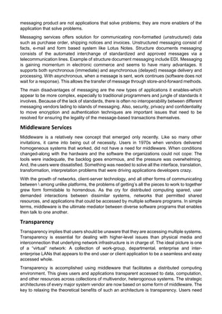 messaging product are not applications that solve problems; they are more enablers of the application that solve problems. 
Messaging services offers solution for communicating non-formatted (unstructured) data such as purchase order, shipping notices and invoices. Unstructured messaging consist of facts, e-mail and form based system like Lotus Notes. Structure documents messaging consists of the automated interchange of standardized and approved messages via a telecommunication lines. Example of structure document messaging include EDI. Messaging is gaining momentum in electronic commerce and seems to have many advantages. It supports both synchronous (immediate) and asynchronous (delayed) message delivery and processing. With asynchronous, when a message is sent, work continues (software does not wait for a response). This allows the transfer of message through store-and-forward methods. 
The main disadvantages of messaging are the new types of applications it enables-which appear to be more complex, especially to traditional programmers and jungle of standards it involves. Because of the lack of standards, there is often no interoperability between different messaging vendors lading to islands of messaging. Also, security, privacy and confidentiality to move encryption and authentication techniques are important issues that need to be resolved for ensuring the legality of the message-based transactions themselves. 
Middleware Services 
Middleware is a relatively new concept that emerged only recently. Like so many other invitations, it came into being out of necessity. Users in 1970s when vendors delivered homogeneous systems that worked, did not have a need for middleware. When conditions changed-along with the hardware and the software the organizations could not cope: The tools were inadequate, the backlog goes enormous, and the pressure was overwhelming. And, the users were dissatisfied. Something was needed to solve all the interface, translation, transformation, interpretation problems that were driving applications developers crazy. 
With the growth of networks, client-server technology, and all other forms of communicating between  among unlike platforms, the problems of getting’s all the pieces to work to together grew form formidable to horrendous. As the cry for distributed computing spared, user demanded interactions between dissimilar systems, networks that permitted shared resources, and applications that could be accessed by multiple software programs. In simple terms, middleware is the ultimate mediator between diverse software programs that enables then talk to one another. 
Transparency 
Transparency implies that users should be unaware that they are accessing multiple systems. Transparency is essential for dealing with higher-level issues than physical media and interconnection that underlying network infrastructure is in charge of. The ideal picture is one of a “virtual” network: A collection of work-group, departmental, enterprise and inter- enterprise LANs that appears to the end user or client application to be a seamless and easy accessed whole. 
Transparency is accomplished using middleware that facilitates a distributed computing environment. This gives users and applications transparent accessed to data, computation, and other resources across collections of multivendor, heterogonous systems. The strategic architectures of every major system vendor are now based on some form of middleware. The key to relaxing the theoretical benefits of such an architecture is transparency. Users need  