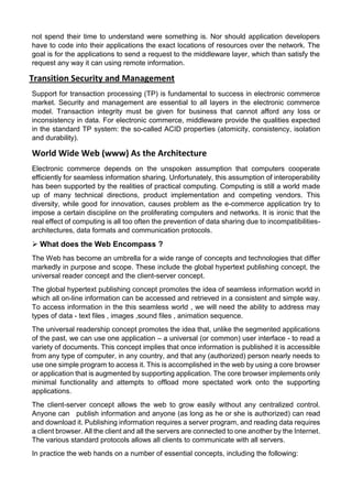not spend their time to understand were something is. Nor should application developers have to code into their applications the exact locations of resources over the network. The goal is for the applications to send a request to the middleware layer, which than satisfy the request any way it can using remote information. 
Transition Security and Management 
Support for transaction processing (TP) is fundamental to success in electronic commerce market. Security and management are essential to all layers in the electronic commerce model. Transaction integrity must be given for business that cannot afford any loss or inconsistency in data. For electronic commerce, middleware provide the qualities expected in the standard TP system: the so-called ACID properties (atomicity, consistency, isolation and durability). 
World Wide Web (www) As the Architecture 
Electronic commerce depends on the unspoken assumption that computers cooperate efficiently for seamless information sharing. Unfortunately, this assumption of interoperability has been supported by the realities of practical computing. Computing is still a world made up of many technical directions, product implementation and competing vendors. This diversity, while good for innovation, causes problem as the e-commerce application try to impose a certain discipline on the proliferating computers and networks. It is ironic that the real effect of computing is all too often the prevention of data sharing due to incompatibilities- architectures, data formats and communication protocols. 
 What does the Web Encompass ? 
The Web has become an umbrella for a wide range of concepts and technologies that differ markedly in purpose and scope. These include the global hypertext publishing concept, the universal reader concept and the client-server concept. 
The global hypertext publishing concept promotes the idea of seamless information world in which all on-line information can be accessed and retrieved in a consistent and simple way. To access information in the this seamless world , we will need the ability to address may types of data - text files , images ,sound files , animation sequence. 
The universal readership concept promotes the idea that, unlike the segmented applications of the past, we can use one application – a universal (or common) user interface - to read a variety of documents. This concept implies that once information is published it is accessible from any type of computer, in any country, and that any (authorized) person nearly needs to use one simple program to access it. This is accomplished in the web by using a core browser or application that is augmented by supporting application. The core browser implements only minimal functionality and attempts to offload more spectated work onto the supporting applications. 
The client-server concept allows the web to grow easily without any centralized control. Anyone can publish information and anyone (as long as he or she is authorized) can read and download it. Publishing information requires a server program, and reading data requires a client browser. All the client and all the servers are connected to one another by the Internet. The various standard protocols allows all clients to communicate with all servers. 
In practice the web hands on a number of essential concepts, including the following:  