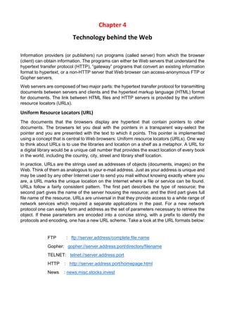 Chapter 4 
Technology behind the Web 
Information providers (or publishers) run programs (called server) from which the browser (client) can obtain information. The programs can either be Web servers that understand the hypertext transfer protocol (HTTP), “gateway” programs that convert an existing information format to hypertext, or a non-HTTP server that Web browser can access-anonymous FTP or Gopher servers. 
Web servers are composed of two major parts: the hypertext transfer protocol for transmitting documents between servers and clients and the hypertext markup language (HTML) format for documents. The link between HTML files and HTTP servers is provided by the uniform resource locators (URLs). 
Uniform Resource Locators (URL) 
The documents that the browsers display are hypertext that contain pointers to other documents. The browsers let you deal with the pointers in a transparent way-select the pointer and you are presented with the text to which it points. This pointer is implemented using a concept that is central to Web browsers: Uniform resource locators (URLs). One way to think about URLs is to use the libraries and location on a shelf as a metaphor. A URL for a digital library would be a unique call number that provides the exact location of every book in the world, including the country, city, street and library shelf location. 
In practice, URLs are the strings used as addresses of objects (documents, images) on the Web. Think of them as analogous to your e-mail address. Just as your address is unique and may be used by any other Internet user to send you mail without knowing exactly where you are, a URL marks the unique location on the Internet where a file or service can be found. URLs follow a fairly consistent pattern. The first part describes the type of resource; the second part gives the name of the server housing the resource; and the third part gives full file name of the resource. URLs are universal in that they provide access to a white range of network services which required a separate applications in the past. For a new network protocol one can easily form and address as the set of parameters necessary to retrieve the object. If these parameters are encoded into a concise string, with a prefix to identify the protocols and encoding, one has a new URL scheme. Take a look at the URL formats below: 
FTP : ftp://server.address/complete.file.name 
Gopher: gopher://server.address:port/directory/filename 
TELNET: telnet://server.address:port 
HTTP : http://server.address:port/homepage.html 
News : news:misc.stocks.invest 
 