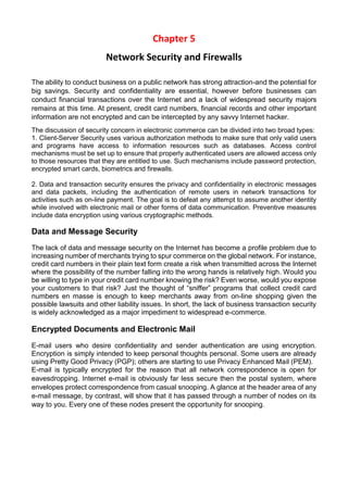 Chapter 5 
Network Security and Firewalls 
The ability to conduct business on a public network has strong attraction-and the potential for big savings. Security and confidentiality are essential, however before businesses can conduct financial transactions over the Internet and a lack of widespread security majors remains at this time. At present, credit card numbers, financial records and other important information are not encrypted and can be intercepted by any savvy Internet hacker. 
The discussion of security concern in electronic commerce can be divided into two broad types: 
1. Client-Server Security uses various authorization methods to make sure that only valid users and programs have access to information resources such as databases. Access control mechanisms must be set up to ensure that properly authenticated users are allowed access only to those resources that they are entitled to use. Such mechanisms include password protection, encrypted smart cards, biometrics and firewalls. 
2. Data and transaction security ensures the privacy and confidentiality in electronic messages and data packets, including the authentication of remote users in network transactions for activities such as on-line payment. The goal is to defeat any attempt to assume another identity while involved with electronic mail or other forms of data communication. Preventive measures include data encryption using various cryptographic methods. 
Data and Message Security 
The lack of data and message security on the Internet has become a profile problem due to increasing number of merchants trying to spur commerce on the global network. For instance, credit card numbers in their plain text form create a risk when transmitted across the Internet where the possibility of the number falling into the wrong hands is relatively high. Would you be willing to type in your credit card number knowing the risk? Even worse, would you expose your customers to that risk? Just the thought of “sniffer” programs that collect credit card numbers en masse is enough to keep merchants away from on-line shopping given the possible lawsuits and other liability issues. In short, the lack of business transaction security is widely acknowledged as a major impediment to widespread e-commerce. 
Encrypted Documents and Electronic Mail 
E-mail users who desire confidentiality and sender authentication are using encryption. Encryption is simply intended to keep personal thoughts personal. Some users are already using Pretty Good Privacy (PGP); others are starting to use Privacy Enhanced Mail (PEM). 
E-mail is typically encrypted for the reason that all network correspondence is open for eavesdropping. Internet e-mail is obviously far less secure then the postal system, where envelopes protect correspondence from casual snooping. A glance at the header area of any e-mail message, by contrast, will show that it has passed through a number of nodes on its way to you. Every one of these nodes present the opportunity for snooping. 
 