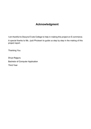 Acknowledgment 
I am thankful to Dezyne E’cole College to help in making this project on E-commerce. 
A special thanks to Ms. Jyoti Phulwani to guide us step by step in the making of this project report. 
Thanking You 
Divya Rajguru 
Bachelor of Computer Application 
Third Year 
 