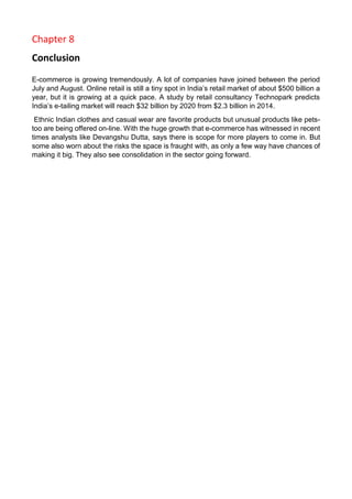 Chapter 8 
Conclusion 
E-commerce is growing tremendously. A lot of companies have joined between the period July and August. Online retail is still a tiny spot in India’s retail market of about $500 billion a year, but it is growing at a quick pace. A study by retail consultancy Technopark predicts India’s e-tailing market will reach $32 billion by 2020 from $2.3 billion in 2014. 
Ethnic Indian clothes and casual wear are favorite products but unusual products like pets- too are being offered on-line. With the huge growth that e-commerce has witnessed in recent times analysts like Devangshu Dutta, says there is scope for more players to come in. But some also worn about the risks the space is fraught with, as only a few way have chances of making it big. They also see consolidation in the sector going forward. 
