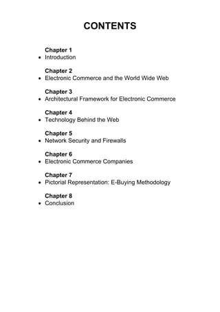 CONTENTS 
Chapter 1 
 Introduction 
Chapter 2 
 Electronic Commerce and the World Wide Web 
Chapter 3 
 Architectural Framework for Electronic Commerce 
Chapter 4 
 Technology Behind the Web 
Chapter 5 
 Network Security and Firewalls 
Chapter 6 
 Electronic Commerce Companies 
Chapter 7 
 Pictorial Representation: E-Buying Methodology 
Chapter 8 
 Conclusion 
 