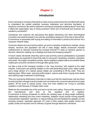 Chapter: 1 
Introduction 
Every individual or company that wants to make money and become the next Microsoft needs to understand the market potential, business implication and technical foundation of electronic commerce. But what is electronic commerce everybody is talking about? How does it affect the organization way of doing business? What sort of technical and business are needed to successful? 
Companies and customer are discussing that global networking and other technological innovation are powerful assets if we used as competitive weapons in their day to day activity. E-commerce is associated with buying and selling of information’s product and service via a computer network today. 
Consumer desires are very hard to predict, pin point or decipher of electronic markets, whose shapes, structure and population are still in early stages. Needs envisioned included entertainment on demand including five hundred channel TV video on demand, games no demand, electronic retailing via a catalogs and kiosk and shopping network? 
In future viewer will decide what they want to see and they want to participated a successful market place are expected to those that cater to consumer’s loneliness, boredom, education and career. IN a highly competitive society, where neighbors seldom talk to one another these outlets give consumer someone to through after going home. 
Let take a look at the changing condition in the “new economy” with respect to the retail industry. Consumers are passing retailers to the wall demanding lower price, better quality and a large section of in season goods retailer are scrambling to fill the order. They are slashing back. Office costs, reducing profit-margins, reduce cycle times, buying more wisely and marking huge investment in technology. 
They are revamping distributions channels to make sure that the warehouses cost are down by reducing their average inventory levels and coronations the consumer demand and supply pattern. IN the push to reduce prices, more and more retailers are Turing to overseas suppliers in part because of cheaper labor costs. 
Retail are the immediate line of fire and had to do the cost cutting. They put the pressure on the manufacturer and then to the suppliers end of pipeline. E-commerce is forcing companies to rethink the existing ways of doing target marketing, relationship marketing and even event marketing. Adaption would include moving towards computerized “paperless” operation, to reduce trading cost and facilitate the adaption of new business process. Japanese approach JIT (Just in time) system total quality control and quality circles are focused now for delivery of goods through electronic commerce. 
 