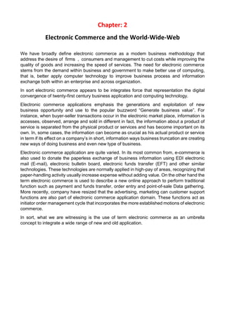 Chapter: 2 
Electronic Commerce and the World-Wide-Web 
We have broadly define electronic commerce as a modem business methodology that address the desire of firms , consumers and management to cut costs while improving the quality of goods and increasing the speed of services. The need for electronic commerce stems from the demand within business and government to make better use of computing, that is, better apply computer technology to improve business process and information exchange both within an enterprise and across organization. 
In sort electronic commerce appears to be integrates force that representation the digital convergence of twenty-first century business application and computing technology. 
Electronic commerce applications emphasis the generations and exploitation of new business opportunity and use to the popular buzzword “Generate business value”. For instance, when buyer-seller transactions occur in the electronic market place, information is accesses, observed, arrange and sold in different in fact, the information about a product of service is separated from the physical product or services and has become important on its own. In, some cases, the information can become as crucial as his actual product or service in term if its effect on a company’s in short, information ways business truncation are creating new ways of doing business and even new type of business. 
Electronic commerce application are quite varied. In its most common from, e-commerce is also used to donate the paperless exchange of business information using EDI electronic mail (E-mail), electronic bulletin board, electronic funds transfer (EFT) and other similar technologies. These technologies are normally applied in high-pay of areas, recognizing that paper-handling activity usually increase expense without adding value. On the other hand the term electronic commerce is used to describe a new online approach to perform traditional function such as payment and funds transfer, order entry and point-of-sale Data gathering. More recently, company have resized that the advertising, marketing can customer support functions are also part of electronic commerce application domain. These functions act as initiator order management cycle that incorporates the more established motions of electronic commerce. 
In sort, what we are witnessing is the use of term electronic commerce as an umbrella concept to integrate a wide range of new and old application. 
 