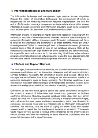 Information Brokerage and Management 
The information brokerage and management layer provide service integration through the notion of information brokerages, the development of which is necessitated by the increasing information resource fragmentation. We use the notion of information brokerage to represent an intermediary who provides service integration between customers and information providers, given some constraint such as a low price, fast service or profit maximisation for a client. 
Information brokers, for example are rapidly becoming necessary in dealing with the voluminous amounts of information on the networks. As online database migrate to consumer information utilities, consumers and information professionals will have to keep up the knowledge and ownership of all these systems. Who’s got what? How do you use it? What do they charge? Most professionals have enough trouble keeping track of files of interest on one or two database services. With all the complexity associated with large number of online database and service bureaus, it’s impossible to expect humans to do the searching. It will have to be software programs-information brokers or software agents, to use the most popular term-Act on searcher’s behalf. Information brokerage does more than just searching. 
Interface and Support Services 
The third layer, interface and support services, will provide interfaces for electronic commerce applications such as interactive catalogues and will support directory services-functions necessary for information search and access. These two concepts are very different. Interactive catalogues are the customized interface to consumer applications such as home shopping. An interactive catalogue is an extension of the paper-based catalogue and incorporates additional features such as sophisticated graphics and video to make the advertising more attractive. 
Directories, on the other hand, operate behind the scenes and attempt to organise the enormous amount of information and transactions generated to facilitate electronic commerce. Directory services database make data from any server appear as a local file. A classic example of a directory is the telephone White Pages, which allows us to locate people and telephone numbers. In the case of electronic commerce, directories would play an important role in information management functions. For instance, take the case of buying an airline ticket with several stopovers with a caveat that the time between layovers be minimized. This search would require several queries to various online directories to find empty seats on various airlines and then the availability of seats would be coordinated with the amount of time spent in the airport terminals. 
 