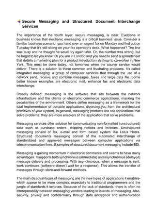 Secure Messaging and Structured Document Interchange Services 
The importance of the fourth layer, secure messaging, is clear. Everyone in business knows that electronic messaging is a critical business issue. Consider a familiar business scenario; you hand over an urgent fax on Monday and find out on Tuesday that it’s still sitting on your fax operator’s desk. What happened? The line was busy and he thought he would try again later. Or, the number was wrong, but he forgot to let you know. Or you are in London and you need to send a spreadsheet that details a marketing plan for a product introduction strategy to co-worker in New York. This must be done today, not tomorrow when the courier service would deliver. There is a solution to these common and frustrating problems. It’s called integrated messaging: a group of computer services that through the use of a network send, receive and combine messages, faxes and large data file. Some better known examples are electronic mail, enhance fax and electronic data interchange. 
Broadly defined, messaging is the software that sits between the network infrastructure and the clients or electronic commerce applications, masking the peculiarities of the environment. Others define messaging as a framework for the total implementation of portable applications, divorcing you from the architectural primitives of your system. In general, messaging products are not applications that solve problems; they are more enablers of the application that solve problems. 
Messaging services offer solution for communicating non-formatted (unstructured) data such as purchase orders, shipping notices and invoices. Unstructured messaging consist of fax, e-mail and form based system like Lotus Notes. Structured documents messaging consist of the automated interchange of standardized and approved messages between computer applications via telecommunication lines. Examples of structured document messaging include EDI. 
Messaging is gaining momentum in electronic commerce and seems to have many advantages. It supports both synchronous (immediate) and asynchronous (delayed) message delivery and processing. With asynchronous, when a message is sent, work continues (software doesn’t wait for a response). This allows the transfer of messages through store-and-forward methods. 
The main disadvantages of messaging are the new types of applications it enables- which appear to be more complex, especially to traditional programmers-and the jungle of standards it involves. Because of the lack of standards, there is often no interoperability between messaging vendors leading to islands of messaging. Also, security, privacy and confidentiality through data encryption and authentication  