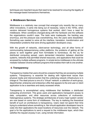 techniques are important issues that need to be resolved for ensuring the legality of the message-based transactions themselves. 
Middleware Services 
Middleware is a relatively new concept that emerged only recently like so many other innovations, it came into being out of necessity. Users in the 1970s, when vendors delivered homogenous systems that worked, didn’t have a need for middleware. When conditions changed-along with the hardware and the software the organisations couldn’t cope: The tools were inadequate, the backlog was enormous, and the pressure was overwhelming. And, the users were dissatisfied. Something was needed to solve all the interface, translation, transformation and interpretation problems that were driving application developers crazy. 
With the growth of networks, client-server technology, and all other forms of communicating between/among unlike platforms, the problems of getting all the pieces to work together grew from formidable to horrendous. As the cry for distributed computing spread, users demanded interaction between dissimilar systems, networks that permitted shared resources, and applications that could be accessed by multiple software programs. In simple terms middleware is the ultimate mediator between diverse software programs that enables them talk to one another. 
Transparency 
Transparency implies that users should be unaware that they are accessing multiple systems. Transparency is essential for dealing with higher-level issues than physical media and interconnection that the underlying network infrastructure is in charge of. The ideal picture is one of a “Virtual” network: a collection of work-group, departmental, enterprise and enterprise LANs that appears to the end user or client application to be a seamless and easily accessed whole. 
Transparency is accomplished using middleware that facilitates a distributed computing environment. This gives users and applications transparent access to data, computation, and other resources across collections of multivendor, heterogeneous systems. The strategic architectures of every major system vendor are now based on some form of middleware. The key to realising the theoretical benefit of such an architecture is transparency. Users need not spend their time trying to understand where something is. Nor should application developers have to code into their applications the exact locations of resources over the network. The goal is for the applications to send a request to the middleware layer, which then satisfies the request anyway it can, using remote information. 
 