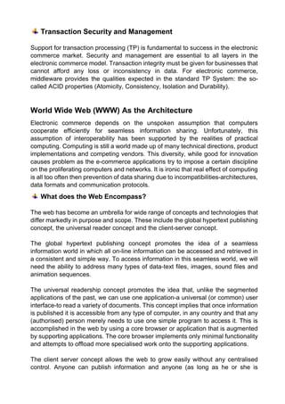 Transaction Security and Management 
Support for transaction processing (TP) is fundamental to success in the electronic commerce market. Security and management are essential to all layers in the electronic commerce model. Transaction integrity must be given for businesses that cannot afford any loss or inconsistency in data. For electronic commerce, middleware provides the qualities expected in the standard TP System: the so- called ACID properties (Atomicity, Consistency, Isolation and Durability). 
World Wide Web (WWW) As the Architecture 
Electronic commerce depends on the unspoken assumption that computers cooperate efficiently for seamless information sharing. Unfortunately, this assumption of interoperability has been supported by the realities of practical computing. Computing is still a world made up of many technical directions, product implementations and competing vendors. This diversity, while good for innovation causes problem as the e-commerce applications try to impose a certain discipline on the proliferating computers and networks. It is ironic that real effect of computing is all too often then prevention of data sharing due to incompatibilities-architectures, data formats and communication protocols. 
What does the Web Encompass? 
The web has become an umbrella for wide range of concepts and technologies that differ markedly in purpose and scope. These include the global hypertext publishing concept, the universal reader concept and the client-server concept. 
The global hypertext publishing concept promotes the idea of a seamless information world in which all on-line information can be accessed and retrieved in a consistent and simple way. To access information in this seamless world, we will need the ability to address many types of data-text files, images, sound files and animation sequences. 
The universal readership concept promotes the idea that, unlike the segmented applications of the past, we can use one application-a universal (or common) user interface-to read a variety of documents. This concept implies that once information is published it is accessible from any type of computer, in any country and that any (authorised) person merely needs to use one simple program to access it. This is accomplished in the web by using a core browser or application that is augmented by supporting applications. The core browser implements only minimal functionality and attempts to offload more specialised work onto the supporting applications. 
The client server concept allows the web to grow easily without any centralised control. Anyone can publish information and anyone (as long as he or she is  