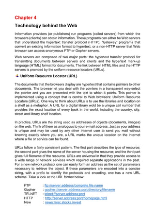 Chapter 4 
Technology behind the Web 
Information providers (or publishers) run programs (called servers) from which the browsers (clients) can obtain information. These programs can either be Web servers that understand the hypertext transfer protocol (HTTP), “Gateway” programs that convert an existing information format to hypertext, or a non-HTTP server that Web browser can access-anonymous FTP or Gopher servers. 
Web servers are composed of two major parts: the hypertext transfer protocol for transmitting documents between servers and clients and the hypertext mark-up language (HTML) format for documents. The link between HTML files and the HTTP servers is provided by the uniform resource locators (URLs). 
Uniform Resource Locator (URL) 
The documents that the browsers display are hypertext that contains pointers to other documents. The browser let you deal with the pointers in a transparent way-select the pointer and you are presented with the text to which it points. This pointer is implemented using a concept that is central to Web browsers: Uniform Resource Locators (URLs). One way to think about URLs is to use the libraries and location on a shelf as a metaphor. A URL for a digital library wold be a unique call number that provides the exact location of every book in the world, including the country, city, street and library shelf location. 
In practice, URLs are the string used as addresses of objects (documents, images) on the web. Think of them as analogous to your e-mail address. Just as your address is unique and may be used by any other Internet user to send you mail without knowing exactly where you are, a URL marks the unique location on the Internet where a file or service can be found. 
URLs follow a fairly consistent pattern. The first part describes the type of resource; the second part gives the name of the server housing the resource; and the third part gives full filename of the resource. URLs are universal in that they provide access to a wide range of network services which required separate applications in the past. For a new network protocol one can easily form an address as the set of parameters necessary to retrieve the object. If these parameters are encoded into a concise string, with a prefix to identify the protocols and encoding, one has a new URL scheme. Take a look at the URL format below: 
FTP : ftp://server.address/complete.file.name 
Gopher : gopher://server.address:port/directory/filename 
TELNET : telnet://server.address:port 
HTTP : http://server.address:port/homepage.html 
New : news:misc.stocks.invest  
