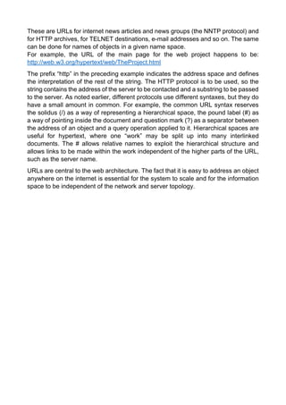 These are URLs for internet news articles and news groups (the NNTP protocol) and for HTTP archives, for TELNET destinations, e-mail addresses and so on. The same can be done for names of objects in a given name space. 
For example, the URL of the main page for the web project happens to be: http://web.w3.org/hypertext/web/TheProject.html 
The prefix “http” in the preceding example indicates the address space and defines the interpretation of the rest of the string. The HTTP protocol is to be used, so the string contains the address of the server to be contacted and a substring to be passed to the server. As noted earlier, different protocols use different syntaxes, but they do have a small amount in common. For example, the common URL syntax reserves the solidus (/) as a way of representing a hierarchical space, the pound label (#) as a way of pointing inside the document and question mark (?) as a separator between the address of an object and a query operation applied to it. Hierarchical spaces are useful for hypertext, where one “work” may be split up into many interlinked documents. The # allows relative names to exploit the hierarchical structure and allows links to be made within the work independent of the higher parts of the URL, such as the server name. 
URLs are central to the web architecture. The fact that it is easy to address an object anywhere on the internet is essential for the system to scale and for the information space to be independent of the network and server topology. 
 