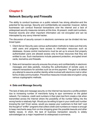 Chapter 5 
Network Security and Firewalls 
The ability to conduct business on a public network has strong attraction-and the potential for big savings. Security and confidentiality are essential, however, before businesses can conduct financial transactions over the internet and a lack of widespread security measures remains at this time. At present, credit card numbers, financial records and other important information are not encrypted and can be intercepted by any savvy Internet hacker. 
The discussion of security concern in electronic commerce can be divided into two broad types: 
1. Client-Server Security uses various authorization methods to make sure that only valid users and programs have access to information resources such as databases. Access control mechanisms must be set up to ensure that properly authenticated users are allowed access only to those resources that they are entitled to use. Such mechanisms include password protection, encrypted smart cards, biometrics and firewalls. 
2. Data and transaction security ensures the privacy and confidentiality in electronic messages and data packets, including the authentication of remote users in network transactions for activities such as on-line payment. The goal is to defeat any attempt to assume another identity while involved with electronic mail or other forms of data communication. Preventive measures include data encryption using various cryptographic methods. 
Data and Message Security 
The lack of data and message security on the Internet has become a profile problem due to increasing number of merchants trying to spur commerce on the global network. For instance, credit card numbers in their plain text form create a risk when transmitted across the Internet where the possibility of the number falling into the wrong hands is relatively high. Would you be willing to type in your credit card number knowing the risk? Even worse, would you expose your customers to that risk? Just the thought of “sniffer” programs that collect credit card numbers en masse is enough to keep merchants away from on-line shopping given the possible lawsuits and other liability issues. In short, the lack of business transaction security is widely acknowledged as a major impediment to widespread e-commerce. 
 