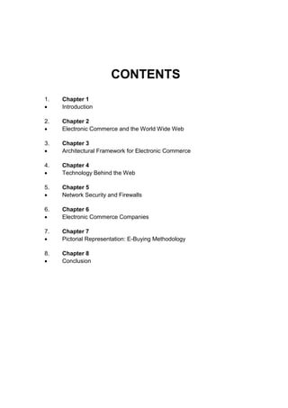 CONTENTS 
1. Chapter 1 
 Introduction 
2. Chapter 2 
 Electronic Commerce and the World Wide Web 
3. Chapter 3 
 Architectural Framework for Electronic Commerce 
4. Chapter 4 
 Technology Behind the Web 
5. Chapter 5 
 Network Security and Firewalls 
6. Chapter 6 
 Electronic Commerce Companies 
7. Chapter 7 
 Pictorial Representation: E-Buying Methodology 
8. Chapter 8 
 Conclusion 
 