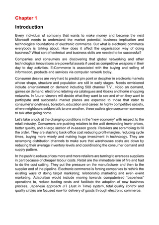 Chapter 1 
Introduction 
Every individual of company that wants to make money and become the next Microsoft needs to understand the market potential, business implication and technological foundations of electronic commerce. But what is electronic commerce everybody is talking about. How does it affect the organisation way of doing business? What sort of technical and business skills are needed to be successful? 
Companies and consumers are discovering that global networking and other technological innovations are powerful assets if used as competitive weapons in their day to day activities. E-Commerce is associated with the buying and selling of information, products and services via computer network today. 
Consumer desires are very hard to predict pin point or decipher in electronic markets whose shape, structure and population are still in early stages. Needs envisioned include entertainment on demand including 500 channel T.V., video on demand, games on demand, electronic retailing via catalogues and Kiosks and home shopping networks. In future, viewers will decide what they want to see and when they want to participate and successful market places are expected to those that cater to consumer’s loneliness, boredom, education and career. In highly competitive society, where neighbours seldom talk to one another, these outlets give consumer someone to talk after going home. 
Let’s take a look at the changing conditions in the “new economy” with respect to the retail industry. Consumers are pushing retailers to the wall demanding lower prices, better quality, and a large section of in-season goods. Retailers are scrambling to fill the order. They are slashing back-office cost reducing profit-margins, reducing cycle times, buying more wisely and making huge investment in technology. They are revamping distribution channels to make sure that warehouses costs are down by reducing their average inventory levels and coordinating the consumer demand and supply pattern. 
In the push to reduce prices more and more retailers are turning to overseas suppliers in part because of cheaper labour costs. Retail are the immediate line of fire and had to do the cost cutting. They put the pressure on the manufacturer and then to the supplier end of the pipeline. Electronic commerce is forcing companies to rethink the existing ways of doing target marketing; relationship marketing and even event marketing. Adaptation would include moving towards computerised “paperless” operations to, reduce trading costs and facilitate the adoption of new business process. Japanese approach JIT (Just in Time) system, total quality control and quality circles are focused now for delivery of goods through electronic commerce. 
 