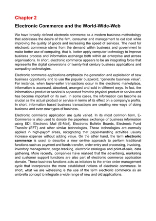 Chapter 2 
Electronic Commerce and the World-Wide-Web 
We have broadly defined electronic commerce as a modern business methodology that addresses the desire of the firm, consumer and management to cut cost while improving the quality of goods and increasing the speed of services. The need for electronic commerce stems from the demand within business and government to make better use of computing, that is, better apply computer technology to improve business process and information exchange both within an enterprise and across organisations. In short, electronic commerce appears to be an integrating force that represents the digital conversions of twenty-first century business applications and computing technologies. 
Electronic commerce applications emphasize the generation and exploitation of new business opportunity and to use the popular buzzword, “generate business value”. For instance, when buyer-seller transactions occur in the electronic marketplace, information is accessed, absorbed, arranged and sold in different ways. In fact, the information a product or service is separated from the physical product or service and has become important on its own. In some cases, the information can become as crucial as the actual product or service in terms of its effect on a company’s profits. In short, information based business transactions are creating new ways of doing business and even new types of business. 
Electronic commerce application are quite varied. In its most common form, E- Commerce is also used to donate the paperless exchange of business information using EDI, Electronic Mail (E-Mail), Electronic Bulletin Boards, Electronic Fund Transfer (EFT) and other similar technologies. These technologies are normally applied in high-payoff areas, recognizing that paper-handling activities usually increase expense without adding value. On the other hand, the term electronic commerce is used to describe a new on-line approach to perform traditional functions such as payment and funds transfer, order entry and processing, invoicing, inventory management, cargo tracking, electronic catalogue and point-of-sale, data gathering. More recently, companies have realised that the advertising, marketing and customer support functions are also part of electronic commerce application domain. These business functions acts as initiators to the entire order management cycle that incorporates the more established notions of electronic commerce. In short, what we are witnessing is the use of the term electronic commerce as an umbrella concept to integrate a wide range of new and old applications. 
 