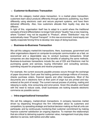o Customer-to-Business Transaction 
We call this category market place transaction. In a market place transaction, customers learn about products differently through electronic publishing, buy them differently using electronic cash and secure payment systems, and have them delivered differently. Also, how customers allocate their loyalty may also be different. 
In light of this, organisation itself has to adapt to a world where the traditional concepts of brand differentiation no longer hold-where “Quality” has a new meaning, where “Content” may not be equated to “Product”, where “Distribution” may not automatically mean “Physical Transport”. In this new environment, brand equity can rapidly evaporate forcing firms to develop new ways of doing business. 
o Business-to-Business Transaction 
We call this category market-link transactions. Here, businesses, government and other organisations depend on computer-to-computer communication as a fast, an economical and a dependable way to conduct business transactions. Small companies are also beginning to see the benefits of adopting the same methods. Business-to-business transactions include the use of EDI and Electronic mail for purchasing goods and services, buying information and consulting services, submitting request for proposals and receive proposals. 
For example, the current accounts payable process occurs through the exchange of paper documents. Each year the trading partners exchange millions of invoices, checks purchase orders, financial reports and other transactions. Most of the documents are in electronic form at their point of origin but are printed and key- entered at the point of receipt. The current manual process of printing, mailing and rekeying is costly, time consuming and error-prone. Given this situation and faced with the need to reduce costs, small businesses are looking towards electronic commerce as possible saviour. 
o Intra-organisational transaction 
We call this category, market-driven transactions. A company becomes market driven by dispersing throughout the firm information about its customers and competitors; by spreading strategic and tactical decision making so that all units can participate; and by continuously monitoring their customer commitment by making improve customer satisfaction an ongoing objective. To maintain the relationships that are critical to delivering superior customer value, management must play close attention to service, both before and after sales. 
 