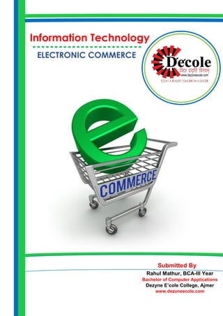 ELECTRONIC COMMERCE 
Rahul Mathur, BCA-III Year 
Bachelor of Computer Applications 
Dezyne E’cole College, Ajmer 
www.dezyneecole.com 
Information Technology 
------------------------- 
Submitted By  