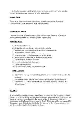 It refers to richness in providing information to the consumer. Information about a
product is provided to the consumer by using Audio/Video.
Interactivity
E-commerce allows two way communications between merchant and consumer.
Communication can be with E-mail or on line chatting etc.
InformationDensity
Internet is making information more useful and important than ever. Information
becomes more plentiful, less expensive and of higher quality.
ADVANTAGES
1. Reduced cost to buyers.
2. Reduced errors as orders are processed electronically.
3. Reduced cost to the traders as the orders are obtained online.
4. Reduced time per transaction.
5. New markets are easily created even in remote areas.
6. Better quality achieved due to product standardization.
7. Optimization of resource utilization.
8. Lower inventory costs to the traders.
9. Lower advertising costs.
10. Equal oppurtinity for big and small merchants.
LIMITATIONS
1. E-commerce as being new technology, one has to be aware of how to use it in the
business.
2. E-commerce suffers from Security, Authenticity, Reliability and Accessibility.
3. E-commerce also suffers from bandwidth restrictions therefore sometime it is
difficult to use.
TYPES
Traditional forms of commerce have been in existence for decades and will
Continue to do so. However due to the various advantages of E—Commerce
listed in the previous chapter, the trend to use E-Commerce has been
increasing and is bound to continue to do so. There are different types of E-
Commerce and this distinction is by the nature of the relationship i.e. the
parties involved in the buying and selling.
 