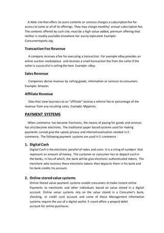 A Web site that offers its users contents or services charges a subscription fee for
access to some or all of its offerings. They may charge monthly/ annual subscription fee.
The contents offered by such site, must be a high-value-added, premium offering that
neither is readily available elsewhere nor easily replicated. Example:
Consumerreports.org.
TransactionFee Revenue
A company receives a fee for executing a transaction. For example eBay provides an
online auction marketplace and receives a small transaction fee from the seller if the
seller is successful in selling the item. Example: eBay.
Sales Revenue
Companies derive revenue by selling goods, information or services to consumers.
Example: Amazon.
Affiliate Revenue
Sites that steer business to an “affiliate” receive a referral fee or percentage of the
revenue from any resulting sales. Example: Mypoints.
PAYMENT SYSTEMS
When commerce has become Electronic, the means of paying for goods and services
has also become electronic. The traditional paper based systems used for making
payments cannot give the speed, privacy and internationalization needed in E-
commerce. The following payment systems are used in E-commerce :
1. Digital Cash
Digital Cash is the electronic parallel of notes and coins. It is a string of numbers that
represent an amount of money. The customer or consumer has to deposit cash in
the banks, in lieu of which, the bank will be give electronic authenticated tokens. The
merchant who receives these electronic tokens then deposits them in his bank and
his bank credits his account.
2. Online storedvalue systems
Online Stored value payment systems enable consumers to make instant online
Payments to merchants and other individuals based on value stored in a digital
account. Online value systems rely on the value stored in a Consumer’s bank,
checking, or credit card account and some of these Management Information
systems require the use of a digital wallet. E-count offers a prepaid debit
account for online purchases.
 