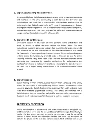 3. Digital Accumulating Balance Payment
Accumulated balance digital payment systems enable users to make micropayments
and purchases on the Web, accumulating a debit balance that they must pay
periodically on their credit card or telephone bills. IPIN has been widely adopted by
online music sites that sell music tracks for 99 cents. It invoices customers through
existing consumer billing services such as telephone and wireless service companies,
Internet service providers, and banks. PaymentOne and Trivnet enable consumers to
charge small purchases to their monthly telephone bill.
4. Digital Credit Card Payment
Credit cards account for 80 percent of online payments in the United States and
about 50 percent of online purchases outside the United States. The more
sophisticated electronic commerce software has capabilities for processing credit
card purchases on the Web. Businesses can also contract with services that extend
the functionality of existing credit card payment systems. Digital credit card payment
systems extend the functionality of credit cards so they can be used for online
shopping payments. They make credit cards safer and more convenient for online
merchants and consumers by providing mechanisms for authenticating the
purchaser’s credit card to make sure it is valid and arranging for the bank that issued
the credit card to deposit money for the amount of the purchase in the seller’s bank
account.
5. Digital Checking
Digital checking payment systems, such as Western Union Money Zap and e-Check,
extend the functionality of existing checking accounts so they can be used for online
shopping payments. Digital checks are less expensive than credit cards and much
faster than traditional paper-based checking. These checks are encrypted with a
digital signature that can be verified and used for payments in electronic commerce.
Electronic check systems are useful in business-to-business electronic commerce.
PRIVATE KEY ENCRYPTION
Private key encryption is the standard form. Both parties share an encryption key,
and the encryption key is also the one used to decrypt the message. The difficulty is
sharing the key before you start encrypting the message - how do you safely
transmit it?Many private key encryption methods use public key encryption to
transmit the private key for each data transfer session.If Bob and Alice want to use
 