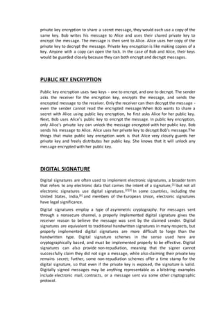 private key encryption to share a secret message, they would each use a copy of the
same key. Bob writes his message to Alice and uses their shared private key to
encrypt the message. The message is then sent to Alice. Alice uses her copy of the
private key to decrypt the message. Private key encryption is like making copies of a
key. Anyone with a copy can open the lock. In the case of Bob and Alice, their keys
would be guarded closely because they can both encrypt and decrypt messages.
PUBLIC KEY ENCRYPTION
Public key encryption uses two keys - one to encrypt, and one to decrypt. The sender
asks the receiver for the encryption key, encrypts the message, and sends the
encrypted message to the receiver. Only the receiver can then decrypt the message -
even the sender cannot read the encrypted message.When Bob wants to share a
secret with Alice using public key encryption, he first asks Alice for her public key.
Next, Bob uses Alice's public key to encrypt the message. In public key encryption,
only Alice's private key can unlock the message encrypted with her public key. Bob
sends his message to Alice. Alice uses her private key to decrypt Bob's message.The
things that make public key encryption work is that Alice very closely guards her
private key and freely distributes her public key. She knows that it will unlock any
message encrypted with her public key.
DIGITAL SIGNATURE
Digital signatures are often used to implement electronic signatures, a broader term
that refers to any electronic data that carries the intent of a signature,[1] but not all
electronic signatures use digital signatures.[2][3] In some countries, including the
United States, India,[4] and members of the European Union, electronic signatures
have legal significance.
Digital signatures employ a type of asymmetric cryptography. For messages sent
through a nonsecure channel, a properly implemented digital signature gives the
receiver reason to believe the message was sent by the claimed sender. Digital
signatures are equivalent to traditional handwritten signatures in many respects, but
properly implemented digital signatures are more difficult to forge than the
handwritten type. Digital signature schemes in the sense used here are
cryptographically based, and must be implemented properly to be effective. Digital
signatures can also provide non-repudiation, meaning that the signer cannot
successfully claim they did not sign a message, while also claiming their private key
remains secret; further, some non-repudiation schemes offer a time stamp for the
digital signature, so that even if the private key is exposed, the signature is valid.
Digitally signed messages may be anything representable as a bitstring: examples
include electronic mail, contracts, or a message sent via some other cryptographic
protocol.
 