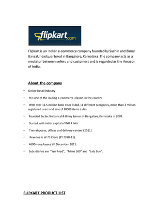 Flipkartis an Indian e-commerce company founded by Sachin and Binny
Bansal, headquartered in Bangalore, Karnataka .The company acts as a
mediator between sellers and customers and is regarded as the Amazon
of India.
About the company
• Online Retail Industry
• It is one of the leading e-commerce players in the country
• With over 11.5 million book titles listed, 11 different categories, more than 2 million
registered users and sale of 30000 items a day.
• Founded by Sachin bansal & Binny bansal in Bangalore, Karnataka in 2007.
• Started with initial capital of INR 4 lakh.
• 7 warehouses, offices and delivery centers (2011).
• Revenue is of 75 Crore (FY 2010-11).
• 4600+ employees till December 2011.
• Subsidiaries are “We Read”, “Mime 360” and “Lets Buy”.
FLIPKART PRODUCT LIST
 