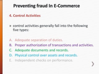 4. Control Activities
» control activities generally fall into the following
five types:
A. Adequate separation of duties.
B. Proper authorization of transactions and activities.
C. Adequate documents and records.
D. Physical control over assets and records.
E. Independent checks on performance.
 