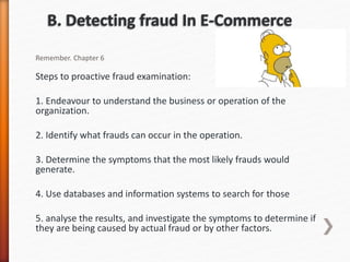 Remember. Chapter 6
Steps to proactive fraud examination:
1. Endeavour to understand the business or operation of the
organization.
2. Identify what frauds can occur in the operation.
3. Determine the symptoms that the most likely frauds would
generate.
4. Use databases and information systems to search for those
5. analyse the results, and investigate the symptoms to determine if
they are being caused by actual fraud or by other factors.
 