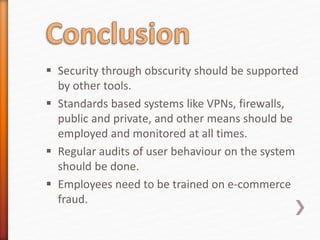  Security through obscurity should be supported
by other tools.
 Standards based systems like VPNs, firewalls,
public and private, and other means should be
employed and monitored at all times.
 Regular audits of user behaviour on the system
should be done.
 Employees need to be trained on e-commerce
fraud.
 
