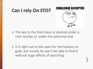 » The key to the front door is stashed under a
rock nearby, or under the welcome mat.
» It is right out in the open for the hackers to
grab, but mostly he won't be able to find it
without huge efforts of searching.
 