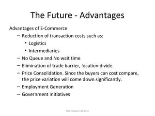 The Future - Advantages
Advantages of E-Commerce
– Reduction of transaction costs such as:
• Logistics
• Intermediaries
– No Queue and No wait time
– Elimination of trade barrier, location divide.
– Price Consolidation. Since the buyers can cost compare,
the price variation will come down significantly.
– Employment Generation
– Government Initiatives
http://www.rcdc.co.in
 