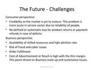 The Future - Challenges
Consumer perspective:
• Credibility as the market is yet to mature. This problem is
more acute in service sector due to reliability of people.
• No defined or systematic way for product returns or payment
refunds in case of defects.
Business perspective:
• Availability of skilled resources and high attrition rate
• Risk of fraud and cyber issues
• Order fulfillment
• Cost of Advertisement or Reach is high with the thin margin.
This poses threat on Business scale-up and sustenance issues.
http://www.rcdc.co.in
 