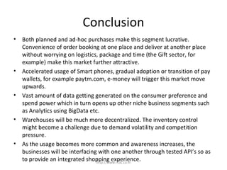 Conclusion
• Both planned and ad-hoc purchases make this segment lucrative.
Convenience of order booking at one place and deliver at another place
without worrying on logistics, package and time (the Gift sector, for
example) make this market further attractive.
• Accelerated usage of Smart phones, gradual adoption or transition of pay
wallets, for example paytm.com, e-money will trigger this market move
upwards.
• Vast amount of data getting generated on the consumer preference and
spend power which in turn opens up other niche business segments such
as Analytics using BigData etc.
• Warehouses will be much more decentralized. The inventory control
might become a challenge due to demand volatility and competition
pressure.
• As the usage becomes more common and awareness increases, the
businesses will be interfacing with one another through tested API’s so as
to provide an integrated shopping experience.http://www.rcdc.co.in
 