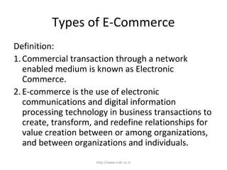 Types of E-Commerce
Definition:
1.Commercial transaction through a network
enabled medium is known as Electronic
Commerce.
2.E-commerce is the use of electronic
communications and digital information
processing technology in business transactions to
create, transform, and redefine relationships for
value creation between or among organizations,
and between organizations and individuals.
http://www.rcdc.co.in
 