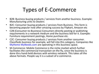 Types of E-Commerce
• B2B: Business buying products / services from another business. Example:
Manufacturing units to Dealers
• B2C: Consumer buying products / services from Business. This form is
becoming popular now after amazing success by Flipkart, Amazon etc
• C2B (Consumer-to-Business) Consumers directly posting or publishing
requirements in a network medium and the business bid for it. Example:
Furniture requirement postings, Home purchase etc.
• C2C: Consumer buying products / services from another consumer.
Classifieds business for example, will fall into this category. Companies like
MyHome-MyNeeds.com are operating in this business space.
• M-Commerce: Mobile Commerce is the niche market which further
facilitates the commercial transaction on the fly, since the business is
done thru hand-held devices with wireless network. This takes all the
above formats. People say it is a subset of e-commerce.
http://www.rcdc.co.in
 