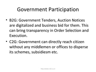 Government Participation
• B2G: Government Tenders, Auction Notices
are digitalized and business bid for them. This
can bring transparency in Order Selection and
Execution.
• C2G: Government can directly reach citizen
without any middlemen or offices to disperse
its schemes, subsidiesm etc.
http://www.rcdc.co.in
 