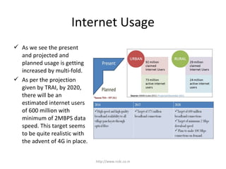 Internet Usage
http://www.rcdc.co.in
 As we see the present
and projected and
planned usage is getting
increased by multi-fold.
 As per the projection
given by TRAI, by 2020,
there will be an
estimated internet users
of 600 million with
minimum of 2MBPS data
speed. This target seems
to be quite realistic with
the advent of 4G in place.
 