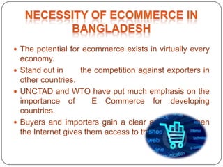  The potential for ecommerce exists in virtually every
economy.
 Stand out in the competition against exporters in
other countries.
 UNCTAD and WTO have put much emphasis on the
importance of E Commerce for developing
countries.
 Buyers and importers gain a clear advantage when
the Internet gives them access to the global market.
 