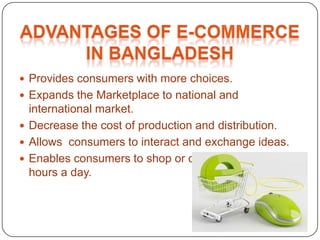  Provides consumers with more choices.
 Expands the Marketplace to national and
international market.
 Decrease the cost of production and distribution.
 Allows consumers to interact and exchange ideas.
 Enables consumers to shop or other transaction 24
hours a day.
 