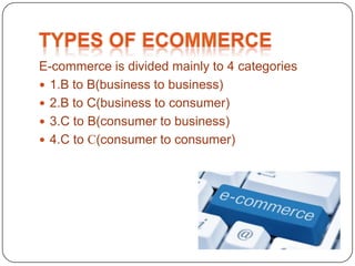 E-commerce is divided mainly to 4 categories
 1.B to B(business to business)
 2.B to C(business to consumer)
 3.C to B(consumer to business)
 4.C to C(consumer to consumer)
 