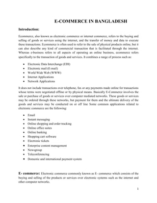 1
E-COMMERCE IN BANGLADESH
Introduction:
Ecommerce, also known as electronic commerce or internet commerce, refers to the buying and
selling of goods or services using the internet, and the transfer of money and data to execute
these transactions. Ecommerce is often used to refer to the sale of physical products online, but it
can also describe any kind of commercial transaction that is facilitated through the internet.
Whereas e-business refers to all aspects of operating an online business, ecommerce refers
specifically to the transaction of goods and services. It combines a range of process such as:
 Electronic Data Interchange (EDI)
 Electronic mail (E-mail)
 World Wide Web (WWW)
 Internet Applications
 Network Applications
It does not include transactions over telephone, fax or any payments made online for transactions
whose terms were negotiated offline or by physical means. Basically E-Commerce involves the
sale or purchase of goods or services over computer mediated networks. These goods or services
may be ordered through these networks, but payment for them and the ultimate delivery of the
goods and services may be conducted on or off line Some common applications related to
electronic commerce are the following:
 Email
 Instant messaging
 Online shopping and order tracking
 Online office suites
 Online banking
 Shopping cart software
 Electronic tickets
 Enterprise content management
 Newsgroup
 Teleconferencing
 Domestic and international payment system
E- commerce: Electronic commerce commonly known as E- commerce which consists of the
buying and selling of the products or services over electronic systems such as the internet and
other computer networks.
 