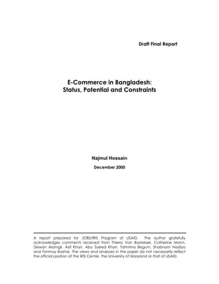 Draft Final Report




                   E-Commerce in Bangladesh:
                 Status, Potential and Constraints




                                 Najmul Hossain
                                  December 2000




A report prepared for JOBS/IRIS Program of USAID.                  The author gratefully
acknowledges comments received from Thierry Van Bastelaer, Catherine Mann,
Dewan Alamgir, Asif Khan, Abu Saeed Khan, Tahmina Begum, Shabnam Nadiya
and Tonmoy Bashar. The views and analyses in the paper do not necessarily reflect
the official position of the IRIS Center, the University of Maryland or that of USAID.
 