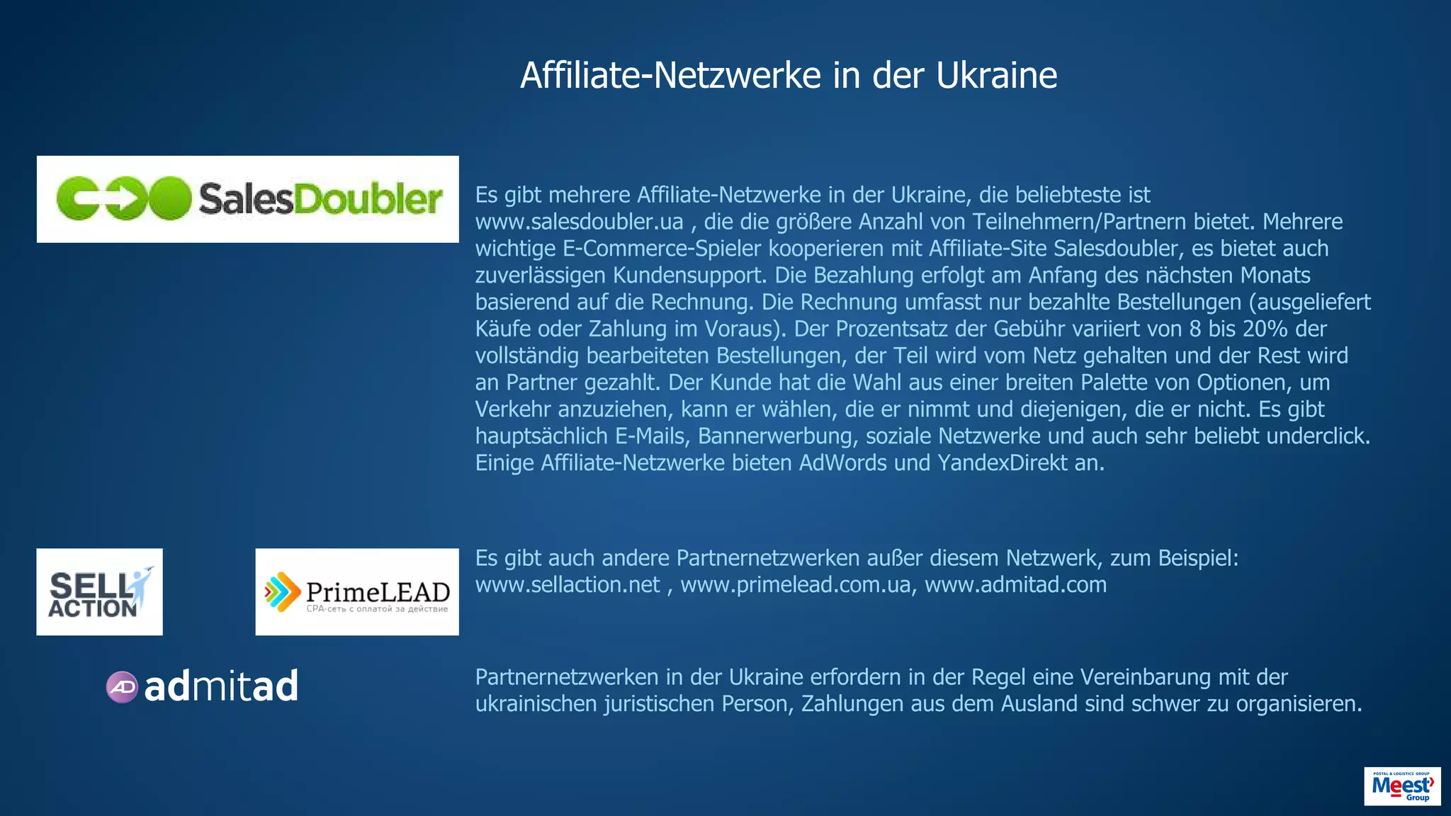 Affiliate-Netzwerke in der Ukraine
Es gibt mehrere Affiliate-Netzwerke in der Ukraine, die beliebteste ist
www.salesdoubler.ua , die die größere Anzahl von Teilnehmern/Partnern bietet. Mehrere
wichtige E-Commerce-Spieler kooperieren mit Affiliate-Site Salesdoubler, es bietet auch
zuverlässigen Kundensupport. Die Bezahlung erfolgt am Anfang des nächsten Monats
basierend auf die Rechnung. Die Rechnung umfasst nur bezahlte Bestellungen (ausgeliefert
Käufe oder Zahlung im Voraus). Der Prozentsatz der Gebühr variiert von 8 bis 20% der
vollständig bearbeiteten Bestellungen, der Teil wird vom Netz gehalten und der Rest wird
an Partner gezahlt. Der Kunde hat die Wahl aus einer breiten Palette von Optionen, um
Verkehr anzuziehen, kann er wählen, die er nimmt und diejenigen, die er nicht. Es gibt
hauptsächlich E-Mails, Bannerwerbung, soziale Netzwerke und auch sehr beliebt underclick.
Einige Affiliate-Netzwerke bieten AdWords und YandexDirekt an.
Es gibt auch andere Partnernetzwerken außer diesem Netzwerk, zum Beispiel:
www.sellaction.net , www.primelead.com.ua, www.admitad.com
Partnernetzwerken in der Ukraine erfordern in der Regel eine Vereinbarung mit der
ukrainischen juristischen Person, Zahlungen aus dem Ausland sind schwer zu organisieren.
HTTP://WWW.PRIMELEAD.COM.UAHTTPS://SELLACTION.NET
HTTPS://WWW.SALESDOUBLER.COM.UA
HTTPS://WWW.ADMITAD.COM/RU/
 
