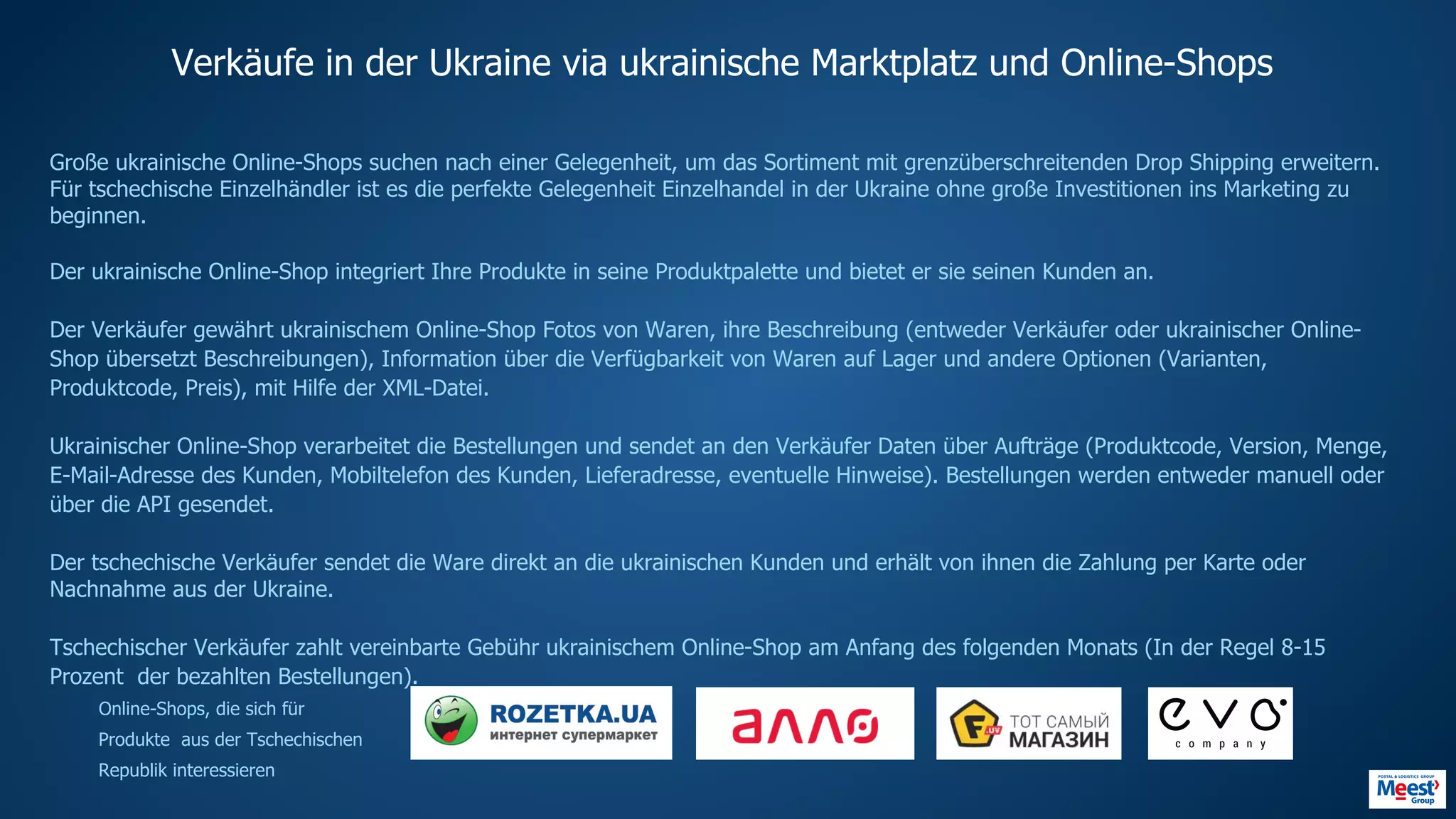 Verkäufe in der Ukraine via ukrainische Marktplatz und Online-Shops
Große ukrainische Online-Shops suchen nach einer Gelegenheit, um das Sortiment mit grenzüberschreitenden Drop Shipping erweitern.
Für tschechische Einzelhändler ist es die perfekte Gelegenheit Einzelhandel in der Ukraine ohne große Investitionen ins Marketing zu
beginnen.
Der ukrainische Online-Shop integriert Ihre Produkte in seine Produktpalette und bietet er sie seinen Kunden an.
Der Verkäufer gewährt ukrainischem Online-Shop Fotos von Waren, ihre Beschreibung (entweder Verkäufer oder ukrainischer Online-
Shop übersetzt Beschreibungen), Information über die Verfügbarkeit von Waren auf Lager und andere Optionen (Varianten,
Produktcode, Preis), mit Hilfe der XML-Datei.
Ukrainischer Online-Shop verarbeitet die Bestellungen und sendet an den Verkäufer Daten über Aufträge (Produktcode, Version, Menge,
E-Mail-Adresse des Kunden, Mobiltelefon des Kunden, Lieferadresse, eventuelle Hinweise). Bestellungen werden entweder manuell oder
über die API gesendet.
Der tschechische Verkäufer sendet die Ware direkt an die ukrainischen Kunden und erhält von ihnen die Zahlung per Karte oder
Nachnahme aus der Ukraine.
Tschechischer Verkäufer zahlt vereinbarte Gebühr ukrainischem Online-Shop am Anfang des folgenden Monats (In der Regel 8-15
Prozent der bezahlten Bestellungen).
Online-Shops, die sich für
Produkte aus der Tschechischen
Republik interessieren
HTTP://EVO.COMPANYHTTPS://F.UAHTTP://ALLO.UAHTTP://ROZETKA.COM.UA
 