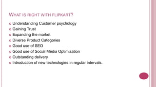 WHAT IS RIGHT WITH FLIPKART?
 Understanding Customer psychology
 Gaining Trust

 Expanding the market

 Diverse Product Categories

 Good use of SEO

 Good use of Social Media Optimization

 Outstanding delivery

 Introduction of new technologies in regular intervals.
 