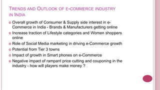 TRENDS AND OUTLOOK OF E-COMMERCE INDUSTRY
IN INDIA
 Overall growth of Consumer & Supply side interest in e-
  Commerce in India - Brands & Manufacturers getting online
 Increase traction of Lifestyle categories and Women shoppers
  online
 Role of Social Media marketing in driving e-Commerce growth

 Potential from Tier 3 towns

 Impact of growth in Smart phones on e-Commerce

 Negative impact of rampant price cutting and couponing in the
  industry - how will players make money ?
 