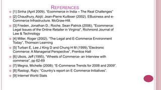 REFERENCES
   [1] Sinha (April 2009), “Ecommerce in India – The Real Challenges”
   [2] Chaudhury, Abijit; Jean-Pierre Kuilboer (2002). EBusiness and e-
    Commerce Infrastructure. McGraw-Hill.
   [3] Frieden, Jonathan D.; Roche, Sean Patrick (2006), "Ecommerce:
    Legal Issues of the Online Retailer in Virginia", Richmond Journal of
    Law & Technology
   [4] Miller, Roger (2002), “The Legal and E-Commerce Environment
    Today”, Thomson Learning
   [5] Turban E, Lee J King D and Chung H M (1999),”Electronic
    Commerce: A Managerial Perspective”, Prentice Hall
   [6] Ubois, Jeff (1995), “Wheels of Commerce- an Interview with
    commerce”, pp 62-69
   [7] Megna, Michelle (2008); “E-Commerce Trends for 2008 and 2009”.
   [8] Rastogi, Rajiv; “Country’s report on E Commerce Initiatives”.
   [9] Internet World Stats
 
